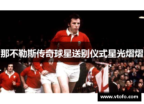 那不勒斯传奇球星送别仪式星光熠熠